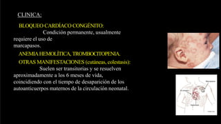CLINICA:
BLOQUEO CARDÍACO CONGÉNITO:
Condición permanente, usualmente
requiere el uso de
marcapasos.
ANEMIAHEMOLÍTICA, TROMBOCITOPENIA.
OTRAS MANIFESTACIONES (cutáneas, colestasis):
Suelen ser transitorias y se resuelven
aproximadamente a los 6 meses de vida,
coincidiendo con el tiempo de desaparición de los
autoanticuerpos maternos de la circulación neonatal.
 