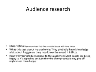 Audience research
• Observation: Everyone stated that they associate Reggae with being happy.
• What this says about my audience: They probably have knowledge
a bit about Reggae so they may know the mood it inflicts.
• How will your product appeal to this audience: Most people like being
happy so it’s appealing because the vibe of my product it may give off
might make them happy.
 