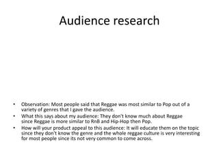 Audience research
• Observation: Most people said that Reggae was most similar to Pop out of a
variety of genres that I gave the audience.
• What this says about my audience: They don't know much about Reggae
since Reggae is more similar to RnB and Hip-Hop then Pop.
• How will your product appeal to this audience: It will educate them on the topic
since they don't know the genre and the whole reggae culture is very interesting
for most people since its not very common to come across.
 
