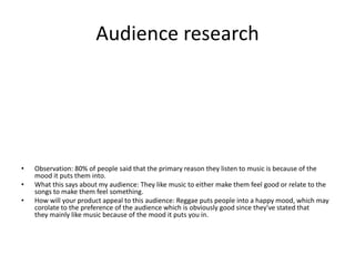 Audience research
• Observation: 80% of people said that the primary reason they listen to music is because of the
mood it puts them into.
• What this says about my audience: They like music to either make them feel good or relate to the
songs to make them feel something.
• How will your product appeal to this audience: Reggae puts people into a happy mood, which may
corolate to the preference of the audience which is obviously good since they've stated that
they mainly like music because of the mood it puts you in.
 