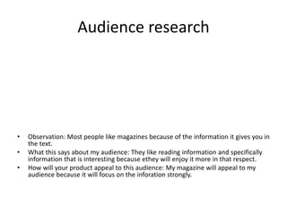Audience research
• Observation: Most people like magazines because of the information it gives you in
the text.
• What this says about my audience: They like reading information and specifically
information that is interesting because ethey will enjoy it more in that respect.
• How will your product appeal to this audience: My magazine will appeal to my
audience because it will focus on the inforation strongly.
 