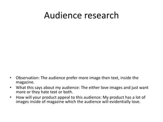 Audience research
• Observation: The audience prefer more image then text, inside the
magazine.
• What this says about my audience: The either love images and just want
more or they hate text or both.
• How will your product appeal to this audience: My product has a lot of
images inside of magazine which the audience will evidentially love.
 