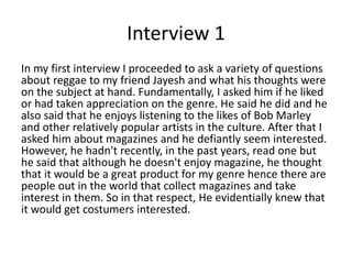 Interview 1
In my first interview I proceeded to ask a variety of questions
about reggae to my friend Jayesh and what his thoughts were
on the subject at hand. Fundamentally, I asked him if he liked
or had taken appreciation on the genre. He said he did and he
also said that he enjoys listening to the likes of Bob Marley
and other relatively popular artists in the culture. After that I
asked him about magazines and he defiantly seem interested.
However, he hadn't recently, in the past years, read one but
he said that although he doesn't enjoy magazine, he thought
that it would be a great product for my genre hence there are
people out in the world that collect magazines and take
interest in them. So in that respect, He evidentially knew that
it would get costumers interested.
 