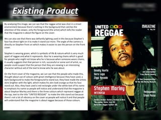 Existing Product
By analysing this image, we can see that the reggae artist was shot in a street
environment because there’s nothing in the background that catches the
attention of the viewer, only the foreground (the artist) which tells the reader
that the magazine is about the figure on the cover.
We can also see that there was defiantly lighting used in this because Stephen’s
face has direct light on it to make it stand out more. The angle of the camera is
directly on Stephen front on which makes it easier to see the person on the front
cover.
Stephen is wearing green, which is symbolic of life & nature which is very much
apart of reggae and what it represents. Also he is wearing chains which is good
for people who might not know who he is because when someone wears chains,
it usually suggests that that person is rich, successful or some sort of artist, so
people could suspect that the person that they are viewing is an interesting
character without aid of the text to know who he was about.
On the front cover of the magazine, we can see that the people who made this,
thought about use of colours with great intelligence because they have used, a
dark background to make the foreground to stand out, they have made the artists
skins brighter with the light, which makes his skin look orange so that his face
stand out. Also, they have used a red rectangle under the white text of his name
to emphasis his name so people will notice and understand that the magazine is
about Stephan Marley and there is the three colours which represent reggae at
the top, text to the title “UNITED REGGAE” to make the title stand out because
there’s not a lot of vibrancy on the cover so people will notice it and that people
will understand that the magazine is about reggae because of those colours.
 