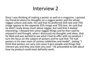Interview 2
Since I was thinking of making a poster as well as a magazine, I quizzed
my friend AJ about his thoughts on a reggae poster and the whole
reggae culture and style. He said that he preferred 25% text and 75%
image oppose to the opposite 25% image and 75% text. He said that
he didn't really know much about reggae, but said that it looked
interesting. I showed him some reggae things and he then said he
enjoyed it and thought, when I discussed my thoughts and ideas, that
he liked and was excited to see what I had to offer with my product. I
turn the focus on the subject of posters and he said that "he had
posters in his own room of various celebrities and model", stating "I
think that posters are very sick cause it pins people and things that
interest you and they also look very cool." He proceeded to talk about
how my product could most defiantly work.
 
