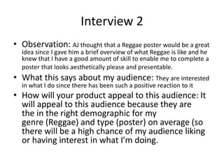 Interview 2
• Observation: AJ thought that a Reggae poster would be a great
idea since I gave him a brief overview of what Reggae is like and he
knew that I have a good amount of skill to enable me to complete a
poster that looks aesthetically please and presentable.
• What this says about my audience: They are interested
in what I do since there has been such a positive reaction to it
• How will your product appeal to this audience: It
will appeal to this audience because they are
the in the right demographic for my
genre (Reggae) and type (poster) on average (so
there will be a high chance of my audience liking
or having interest in what I'm doing.
 