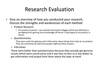 Research Evaluation
• Give an overview of how you conducted your research.
Discuss the strengths and weaknesses of each method
– Product Research
• Pre-product research, I was already interested in Reggae which was definitely a
springboard for gaining more knowledge off which I could apply to my product in
future.
– Questionnaires
They were useful for getting useful information about things that relate to my product.
They can sometimes be bad since people might put false answers.
– Interviews
These were better than questionnaires because they actually got genuine
results which were constructive and it was face to face so it was better to
get information and output from them about the topic at hand.
 