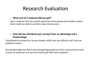 Research Evaluation
– What sort of a response did you get?
I got a response that was overall a great one since people put sensible answers
which made me able to use there input into my work.
– How did you distribute your survey? Give an advantage and a
disadvantage
I distributed my answers on Survey monkey, which was very efficient and I had not
problems using it.
One disadvantage was that it was hard getting people to do the survey and you need
at least 10 responses so it was very hard to get that many responses.
 