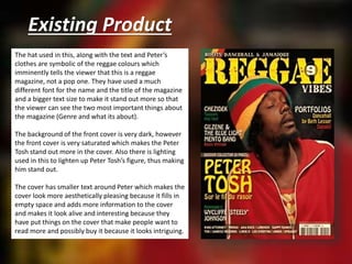 Existing Product
The hat used in this, along with the text and Peter’s
clothes are symbolic of the reggae colours which
imminently tells the viewer that this is a reggae
magazine, not a pop one. They have used a much
different font for the name and the title of the magazine
and a bigger text size to make it stand out more so that
the viewer can see the two most important things about
the magazine (Genre and what its about).
The background of the front cover is very dark, however
the front cover is very saturated which makes the Peter
Tosh stand out more in the cover. Also there is lighting
used in this to lighten up Peter Tosh’s figure, thus making
him stand out.
The cover has smaller text around Peter which makes the
cover look more aesthetically pleasing because it fills in
empty space and adds more information to the cover
and makes it look alive and interesting because they
have put things on the cover that make people want to
read more and possibly buy it because it looks intriguing.
 