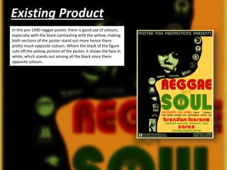 Existing Product
In this pre-1990 reggae poster, there is good use of colours,
especially with the black contrasting with the yellow, making
both sections of the poster stand out more hence there
pretty much opposite colours. Where the black of the figure
cuts off the yellow, portion of the poster, it shows the face in
white, which stands out among all the black since there
opposite colours.
 