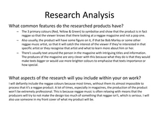 Research Analysis
What common features do the researched products have?
– The 3 primary colours (Red, Yellow & Green) to symbolise and show that the product is in fact
reggae so that the viewer knows that there looking at a reggae magazine and not a pop one.
– Also usually, the product will have some figure on it, if that be Bob Marley or some other
reggae music artist, so that it will catch the interest of the viewer if they’re interested in that
specific artist or they recognise that artist and what to learn more about him or her.
– There’s usually text around the person in the magazine with intriguing titles and information.
The produces of the magazine are very clever with this because what they do is that they would
make texts bigger or would use more brighter colours to emphasise that texts importance or
how special.
What aspects of the research will you include within your on work?
I will defiantly include the reggae colours because most times, without them its almost impossible to
process that it’s a reggae product. A lot of times, especially in magazines, the production of the product
won’t be extremely professional. This is because reggae music is often relaxing with means that the
producers will try to not make the design too much of something that reggae isn’t, which is serious. I will
also use someone in my front cover of what my product will be.
 