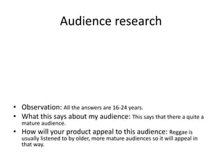 Audience research
• Observation: All the answers are 16-24 years.
• What this says about my audience: This says that there a quite a
mature audience.
• How will your product appeal to this audience: Reggae is
usually listened to by older, more mature audiences so it will appeal in
that way.
 