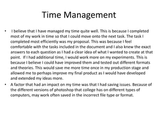 Time Management
• I believe that I have managed my time quite well. This is because I completed
most of my work in time so that I could move onto the next task. The task I
completed most efficiently was my proposal. This was because I feel
comfortable with the tasks included in the document and I also knew the exact
answers to each question as I had a clear idea of what I wanted to create at that
point. If I had additional time, I would work more on my experiments. This is
because I believe I could have improved them and tested out different formats
and theories. This would save me more time once in my production stage and
allowed me to perhaps improve my final product as I would have developed
and extended my ideas more.
• A factor that had an impact on my time was that I had saving issues. Because of
the different versions of photoshop that college has on different types of
computers, may work often saved in the incorrect file type or format.
 