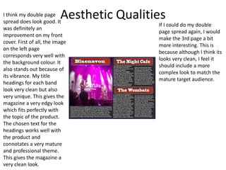 Aesthetic QualitiesI think my double page
spread does look good. It
was definitely an
improvement on my front
cover. First of all, the image
on the left page
corresponds very well with
the background colour. It
also stands out because of
its vibrance. My title
headings for each band
look very clean but also
very unique. This gives the
magazine a very edgy look
which fits perfectly with
the topic of the product.
The chosen text for the
headings works well with
the product and
connotates a very mature
and professional theme.
This gives the magazine a
very clean look.
If I could do my double
page spread again, I would
make the 3rd page a bit
more interesting. This is
because although I think its
looks very clean, I feel it
should include a more
complex look to match the
mature target audience.
 