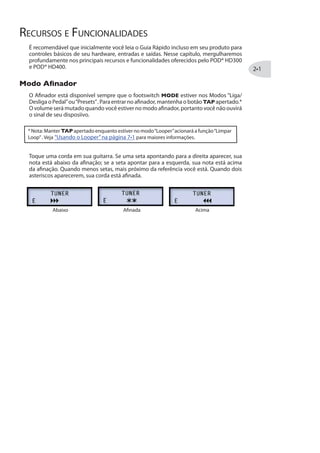 RECURSOS E FUNCIONALIDADES
É recomendável que inicialmente você leia o Guia Rápido incluso em seu produto para
controles básicos de seu hardware, entradas e saídas. Nesse capítulo, mergulharemos
profundamente nos principais recursos e funcionalidades oferecidos pelo POD® HD300
e POD® HD400.
1SHS %½REHSV
O Afinador está disponível sempre que o footswitch MODE estiver nos Modos “Liga/
Desliga o Pedal”ou“Presets”. Para entrar no afinador, mantenha o botão TAP apertado.*
O volume será mutado quando você estiver no modo afinador, portanto você não ouvirá
o sinal de seu disposiivo.
* Nota: Manter TAP apertado enquanto estiver no modo“Looper”acionará a função“Limpar
Loop”. Veja “Usando o Looper”na página para maiores informações.
Toque uma corda em sua guitarra. Se uma seta apontando para a direita aparecer, sua
nota está abaixo da afinação; se a seta apontar para a esquerda, sua nota está acima
da afinação. Quando menos setas, mais próximo da referência você está. Quando dois
asteriscos aparecerem, sua corda está afinada.
Abaixo Afinada Acima
 