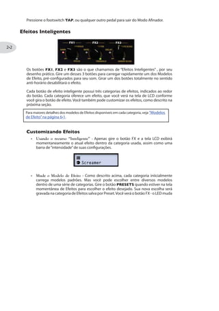 Pressione o footswitch TAP, ou qualquer outro pedal para sair do Modo Afinador.
)JIMXSW -RXIPMKIRXIW
Os botões FX1, FX2 e FX3 são o que chamamos de “Efeitos Inteligentes” , por seu
desenho prático. Gire um desses 3 botões para carregar rapidamente um dos Modelos
de Efeito, pré-configurados para seu som. Girar um dos botões totalmente no sentido
anti-horário desabilitará o efeito.
Cada botão de efeito inteligente possui três categorias de efeitos, indicados ao redor
do botão. Cada categoria oferece um efeito, que você verá na tela de LCD conforme
você gira o botão de efeito. Você também pode customizar os efeitos, como descrito na
próxima seção.
Para maiores detalhes dos modelos de Efeitos disponíveis em cada categoria, veja “Modelos
de Efeito”na página .
'YWXSQM^ERHS )JIMXSW
Usando o recurso “Inteligente” - Apenas gire o botão FX e a tela LCD exibirá
momentaneamente o atual efeito dentro da categoria usada, assim como uma
barra de“intensidade”de suas configurações.
Mude o Modelo de Efeito - Como descrito acima, cada categoria iniicialmente
carrega modelos padrões. Mas você pode escolher entre diversos modelos
dentro de uma série de categorias. Gire o botão PRESETS quando estiver na tela
momentânea de Efeitos para escolher o efeito desejado. Sua nova escolha será
gravada na categoria de Efeitos salva por Preset.Você verá o botão FX - o LED muda
 