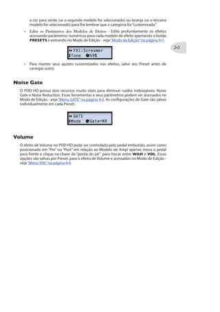a cor para verde (se o segundo modelo for selecionado) ou laranja (se o terceiro
modelo for selecionado) para lhe lembrar que a categoria foi“customizada.”
Edite os Parâmetros dos Modelos de Efeitos - Edite profundamente os efeitos
acessando parâmetros numéricos para cada modelo de efeito apertando o botão
PRESETS e entrando no Modo de Edição - veja“Modo de Edição”na página .
Para manter seus ajustes customizados nos efeitos, salve seu Preset antes de
carregar outro.
2SMWI +EXI
O POD HD possui dois recursos muito úteis para diminuir ruídos indesejáveis: Noise
Gate e Noise Reduction. Essas ferramentas e seus parâmetros podem ser acessados no
Modo de Edição - veja“Menu GATE”na página . As configurações de Gate são salvas
individualmente em cada Preset.
:SPYQI
O efeito de Volume no POD HD pode ser controlado pelo pedal embutido, assim como
posicionado em “Pre” ou “Post” em relação ao Modelo de Amp! apenas mova o pedal
para frente e clique na chave da “ponta do pé” para trocar entre WAH e VOL. Essas
opções são salvas por Preset. para o efeito de Volume e acessados no Modo de Edição -
veja“Menu VOL”na página .
 