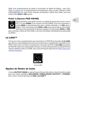 %TIREW 43( ,(
O Loop de Efeitos embutido no POD HD400 pode ser controlado com várias opções,
incluindo posicionamento “Pre” ou “Post” e controle de nível. Essas opções podem ser
acessadas no Menu de Edição - veja“Menu de Loop de Efeitos (Apenas POD HD400)”na
página .
8ET 8IQTS
OTapTempo é o termo usado para que o tempo do“sistema”seja configurado
através do footswitch TAP em seu POD HD. Pise ritmicamente no footswitch
TAP para configurar o Tap Tempo. Esse Tempo é salvo por Preset.
Você verá o LED da chave TAP piscar para indicar o Tap Tempo. Os modelos
de FX2 e FX3 permitem que você configure seu tempo a ser controlado globalmente
pelo Tap Control para velocidade da modulação e tempo do delay. Veja “Parâmetros
Comuns”descritos para o FX2 na página e FX3 na página para detalhes.
'SRXVSPI HS 4IHEP
O Pedal de Expressão embutido (e Pedal 2 adicional para o POD HD400)
maioria dos Presets, o pedal é pré-configurado para controlar Wah com o
modelo de WAH eVolume para o modo VOL. Quando clicar na chave na
“ponta do pé”você trocará entre as duas funções, e o WAH ou VOL serão
indicados no LED para que você veja qual modo está ativo.
4MXGL +PMHI
Ambos modos WAH ou VOL podem ser designados a controlarem o modelo Pitch
 