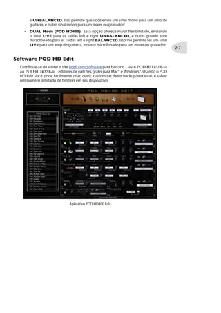 %TIREW 43( ,(
Opcionalmente, você pode conectar um Pedal de Expressão (como o Line 6
PEDAL 2 na traseira do POD HD400. Uma vez conectado, o
modo WAH é automaticamente para o Pedal embutido, e o VOL para o
Pedal 2. Você verá ambas luzes WAH e VOL acesas para indicar esse estado.
Note que você ainda pode endereçar qualquer um dos pedais WAH ou VOL
para controlar o efeito de Pitch Glide, e ele será controlado individualmente pelo pedal
escolhido.
L6 LINK™
Um recurso novo e revolucionário que está incluso no POD HD é chamado de L6 LINK,
que oferece a possibilidade de enviar seus timbres para o amplificador valvulado Line 6
L6 LINK na traseira
maiores detalhes sobre o L6 LINK, veja a documentação adicional em http://line6.com/
software/manuals/.
3Tp~IW HI 1SHSW HI 7EuHE
A chave OUTPUT MODE no painel traseiro lhe permite alterar o tipo de áudio enviado
para suas saídas analógicas BALANCED, UNBALANCED OUTPUT* e PHONES,
bem como o sinal de gravação da USB e L6 LINK™.
 