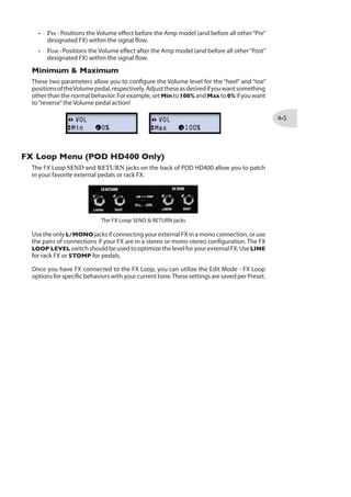 MODO DE EDIÇÃO
Nesse capítulo, falaremos sobre o Modo de Edição do POD® HD400, que acessa todos
os parâmetros editáveis do Preset, assim como os ajustes“globais”e funções de sistema.
Acessando o Modo de Edição
Para entrar no Modo de Edição, aperte o botão PRESETS, e use o Navegador e o botão
PRESETS para ajustar qualquer parâmetro:
Use Cima/Baixo para
selecionar os parâmet-
ros no atual menu
Use Esq/Dir para naveg-
ar nos menus de edição
dos parâmetros
Aperte o botão PRE-
SETS para entrar/sair
do Modo de Edição
Gire o botão para
alterar os ajustes do
parâmetro selecio-
nado
DICA: Você também pode acessar o Modo de Edição diretamente para o último parâmetro
acessado. Por exemplo, gire o botão REVERB para ajustá-lo, e imediatamente PRESETS
para chamar o Modo de Ediçào do Reverb.
Ajuste Fino/Grosso
Enquanto girar o botão PRESETS para ajustar um valor numérico (como %, ms, dB e
outros valores), tipicamente o valor é incrementado de um em um (1%, 2%, 3%, etc.)
Mas se você pressionar PRESETS enquanto gira, você terá um ajuste“grosso”, pulando
com incrementos maiores, com edições mais rápidas!
A seguir, listamos informações sobre os menus encontrados no Modo de Edição. Você
também vai conferir em outros capítulos desse documento detalhes adicionais sobre
cada parâmetro.
 