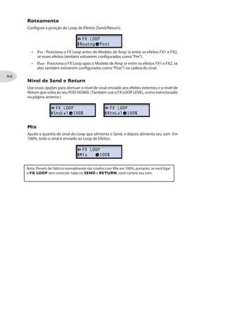 Menu SETUP
Os parâmetros nesse menu permitem a configuração de seu hardware do POD HD. Veja
“Detalhes de Configuração”na página .
Modo de Edição- Menu SETUP
Menu AMP
O menu AMP oferece diversos parâmetros que afetam os modelos de Amp/Preamp,
bem como opção de escolher diferentes tipos de gabinete ou Mic para o atual Amp.
Veja“Modo de Edição de AMP”na página .
The Edit Mode - AMP menu
Menus FX1, FX2 e FX3
Esses três menus de Efeitos oferecem acesso aos parâmetros editáveis dentro das
categorias de Efeitos. Use a opção Model - Select para escolher o modelo desejado, e
você podera acessar os parâmetros individuais. Veja “Modelos de Efeitos” na página
.
Modo de Edição - Menus FX1, FX2 e FX3
 