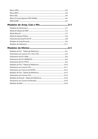 Menu GATE............................................................................................................................
Menu WAH.............................................................................................................................
Menu VOL..............................................................................................................................
Menu FX Loop (Apenas POD HD400)..........................................................................
MIDI DUMP............................................................................................................................
1SHIPSW HI %QT 'EF I 1MG ...........................................ˆ
Detalhes de Parâmetros...................................................................................................
Modo de Edição do AMP..................................................................................................
Modo Manual.......................................................................................................................
Modo de Apenas Efeitos ..................................................................................................
Parâmetro de AutoFX SETUP..........................................................................................
Modelos de Amp/Preamp ...............................................................................................
Modelos de Gabinetes...................................................................................................
1SHIPSW HI )JIMXSW ...........................................................ˆ
Modelos de FX1 - Tabela de Referência......................................................................
Parâmetros em comum FX1, FX2 e FX3......................................................................
Parâmetros de FX1 GAIN..................................................................................................
Parâmetros de FX1 VARIADOS........................................................................................
Parâmetros de FX1 PITCH ................................................................................................
Modelos de FX2 - Tabela de Referência...................................................................
Parâmetros em Comum FX2........................................................................................
Parâmetros em Comum de FILTER.............................................................................
Modelos de FX3 - Tabela de Referência...................................................................
Parâmetros em Comum FX3........................................................................................
Modelos de Reverb - Tabela de Referência.............................................................
Parâmetros em Comum de Reverbs .........................................................................
Modelos de Wah...............................................................................................................
 