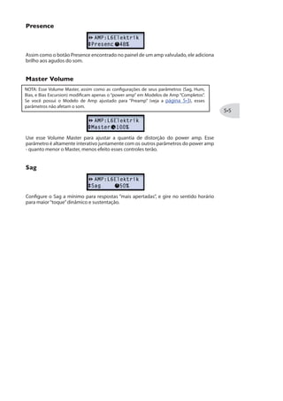 MODELOS DE AMP, GAB E MIC
Esse capítulo oferece detalhes sobre a seleção e edição dos exemplares Modelos de
Amp e Preamp HD, todos re-projetados por nosso incrível time de engenheiros para os
dispositivos POD® HD! Também falaremos sobre os modelos de Gabinetes, Microfones,
e como colocar os Modelos de Amp em uso.
Detalhes dos Parâmetros
Como você já deve ter percebido, a segunda fileira de botões no hardware oferecem
fácil acesso aos controles de equalização de seu Modelo de Amp:
Botão de Modelo de Amp e 5 botões de EQ
Cada categoria marcada no Botão Amp Model (CLEAN, PAWNSHOP, BLUES, etc.) possui
dois Modelos de Amps - cada um indicados com LED vermelho e verde.* Enquanto você
gira o botão Amp Select, você verá o display LCD exibindo o Modelo de Amp por alguns
segundos, seguidos de uma exibição momentânea dos botões do Modelo de Amp (Bem
como o botão de Reverb na extrema direita).
* DICA: Além de usar o botão de Modelo de Amp, existem modelos de amps adicionais
acessados pelo Modo de Edição de Amp! Veja a página .
Atual Modelo de Amp é exibido... e os valores dos botões de EQ do Amp
Os valores do botões do também são exibidos momentaneamente sempre que mover
qualquer um dos 5 botões de EQ do Amp.
 