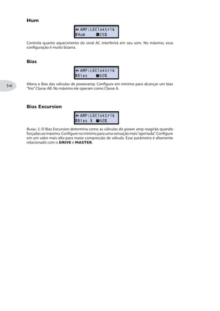 Note que alguns dos amplificadores clássicos que simulamos em nossa família POD HD
possuem knobs diferentes dos típicos“Treble,”“Bass,”“Mid,”etc. Em vários casos, mapeamos
os controles desses amplificadores para que o POD HD mantenha o mojo do amplificador
original. Veja “Knobs de Controle de Amp”na página .
7SFVI EW 'SR½KYVEp~IW 4EHV~VW HS %QT
Sempre que você mudar para um tipo diferente de Amp ou Preamp, modelos pré-
determinados de Gab e Mic são automaticamente carregados, bem como o timbre do
Amp e seus parâmetros definidos para complementar o tipo do Amp. Mas você pode
também selecionar suas configurações para esses Amps individualmente e salvar o
timbre por Preset (veja as próximas seções)!
1SHS HI )HMpnS HI %14
O Modo de Edição de %14 oferece diversas opções de customização para seu Amp.
Pressione o botão PRESETS para entrar no Modo de Edição:
Use Cima/Baixo para se-
lecionar os parâmetros
Use Esq/Dir para naveg-
ar no menu AMP
Pressione PRESETS
para entrar no Modo
de Edição
Gire o botão para al-
terar as configurações
do parâmetro
7IPIpnS HI 1SHIPS HI %QT
Além do botão de Modelo de Amp, como descrito na página , você pode acessar
todos Modelos de Amp no menu de Modelos na tela de Edição de Modelo de Amp.
Note que você verá diversas opções disponíveis para os Modelos de Amp que não estão
disponíveis no botão de Seleção de Modelo de Amp! Veja a tabela na página para
uma lista de todos Modelos de Amp.
 