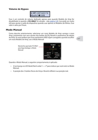 8MTS HI 1SHIPS HI %QT
Como as configurações padrões de todos Modelos de Amp, essa opção é configurada
para “Full” para oferecer as completas características do clássicos estágios de preamps
e poweramps. Entretanto, você também pode escolher “Preamp” para obter apenas o
estágio de preamp do amp.
É recomendável escolher a opção de Preamp quando estiver usando um amplificador
valvuladoexterno,comoseestivesseconectandoassaídas92%0%2')(3984987
em um amp de guitarra, ou quando usar o 0 0-2/
maneira, não existem erro. PODs sempre foram flexíveis... Confira todas possibilidades e
decida quais Modelos funcionam melhor para você e seu timbre!
Noteque,quandooampcompletoouapenasoPreampforselecionado,asopçõesadicionais
de Gabinete e Mic dependem do OUTPUT MODE em particular dos jacks de saída que são
usados. Veja “Opções de Modo de Saída”na página .
7IPIpnS HI 1SHIPS HI +EFMRIXI
Quando selecionar um Modelo de Amp, o Amp automaticamente carrega um gabinete
padrão (veja “Modelos de Gabinete” na página ). Mas você pode usar a opção
CabMdl
de Amp. Seu Modelo de Gabinete é mantido em cada Preset individualmente:
7IPIpnS HI 1SHIPSW HI 1MG
Quando escolher um novo Modelo de Amp, um modelo de Mic é automaticamente
carregado (veja a tabela na página ). Mas você pode usar a opção 1MG1HP para
escolher um diferente Mic para qualquer Modelo de Amp. Seu Modelo de Mic é mantido
em cada Preset individualmente.
 