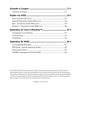 outros produtos, marcas e artistas são de propriedade de seus respectivos donos, que não estão de maneira alguma
relacionados ou afiliados à Line 6. Nomes de produtos, imagens, e nomes de artistas são usadas apenas para identificar
os timbres e sons que estudamos durante o desenvolvimento do som dos modelos da Line 6. O uso desses produtos,
marcas, imagens, e nomes de artistas não configuram apoio ou endorsement.
Copyright © 2011 Line 6, Inc.
9WERHS S 0SSTIV ..............................................................ˆ
Controles do Looper..........................................................................................................
ÅYHMS ZME 97 ...................................................................ˆ
Driver de Áudio USB Line 6 .............................................................................................
Painel de Dispositivos Áudio-MIDI Line 6 ..................................................................
Mac® - Dispositivos Áudio-MIDI Line 6........................................................................
Windows® - Dispositivos Áudio-MIDI Line 6 .............................................................
%TsRHMGI % 0MRI  1SROI]........................................%ˆ
........................................................................................
Conta de Login ...................................................................................................................
Atualizando..........................................................................................................................
%TsRHMGI  1-(- ............................................................ ˆ
Funcionalidade MIDI SysEx .............................................................................................
....................................................................
Restaurando Presets..........................................................................................................
USB MIDI - Mensagens de Controle MIDI...................................................................
 