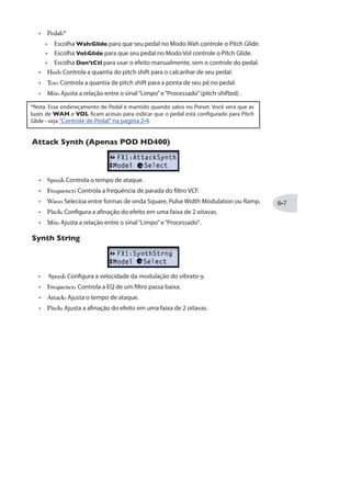 Modelo FX1 Parâmetros
Octave Fuzz Drive Bass Mid Treble Output
Jet Fuzz Drive Fdbk Tone Speed Output
Sub Octave Fuzz * Drive Bass Sub Treble Output
Buzz Saw * Drive Bass Mid Treble Output
Facial Fuzz Drive Bass Mid Treble Output
Jumbo Fuzz Drive Bass Mid Treble Output
Família VARIOUS
Spring - Decay Time Tone Mix
‘63 Spring * - Decay Time Tone Mix
Particle Verb * - Dwell Gain Verb Mix
Graphic EQ * 80Hz 220Hz 440Hz 1.1kHz 2.2kHz
Studio EQ * LowFreq LowAmt MidFreq MidAmt Output
Parametric EQ Lows Highs Freq Q (Width) Gain
4-Band Shift EQ Low Low Mid Hi Mid High Shift
Mid Focus EQ * HPFreq HP Q LPFreq LP Q Gain
Slow Filter * Speed Freq Q Filter Mix
Tron Down Freq Q (Width) Range Type Mix
Tron Up Freq Q (Width) Range Type Mix
Q Filter Freq Q (Width) Gain Filter Mix
Ring Modulator Speed Depth Shape AM FM Mix
Dimension Switch 1 Switch 2 Switch 3 Switch 4 Mix
Frequency Shifter - - Freq Mode Mix
Rotary Drum Speed Depth Tone Drive Mix
* Disponível apenas no POD HD400.
 