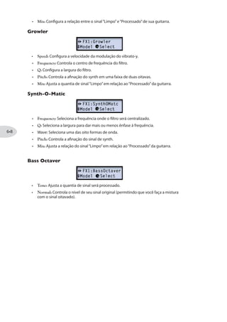 Modelo FX1 Parâmetros
Rtry Drm W/Hrn * Speed Depth HDepth Drive Mix
Família PITCH
Smart Harmony - Key Scale Shift Mix
Pitch Glide Position Pedal Heel Toe Mix
Attack Synth * Speed Freq Wave Pitch Mix
Synth String Speed Freq Attack Pitch Mix
Growler Speed Freq Q (Width) Pitch Mix
Synth-O-Matic Freq Q (Width) Wave Pitch Mix
Bass Octaver - Tone Normal Octave -
V Tron Start (Vowel) End (Vowel) Speed Mode Mix
* Disponível apenas no POD HD400.
Parâmetros em Comum do FX1, FX2 e FX3
Todos Efeitos possuem os parâmetros “Model Select” e “Routing”. Você verá esses
parâmetros, assim como vários outros para cada Modelo de Efeito, quando você entrar
no Modo de Edição:
Seleção de Modelo
Lhe permite escolher entre os modelos das listas FX1, FX2 ou FX3.
Roteamento
Configura a posição dos Modelos de Efeitos na cadeia do sinal - Pre ou Post.
Pre: Posiciona o efeito antes do amp.
Post: Posiciona o efeito depois do amp.
 