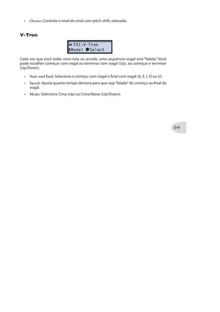 Modelos de FX1 Família de GAIN - Parâmetros
Os seguintes parâmetros são comuns para a maioria dos Modelos de Compressores,
Distorções e Fuzz:
Drive: Ajusta a quantia de overdrive/distortion/fuzz.
Bass: Ajusta a EQ grave.
Mid: Ajusta a EQ Média.
Treble: Ajusta a EQ Aguda.
Output: Ajusta a quantia de sinal enviada à saída - maiores ajustes oferecem boost
de saída.
Modelos de FX1 Família VARIOUS - Parâmetros
Os seguintes parâmetros são comuns para a maioria dos Modelos de Reverb:
Decay: Configura a tempo de sustentação do reverb.
Time: Configura o tempo de“pre-delay”, antes do efeito de reverb ser ouvido.
Tone: Ajusta a EQ do som“wet”do reverb.
Particle Verb (Apenas POD HD400)
Esse é um Reverb único, portanto oferecemos parâmetros detalhados.
Transforma seus acordes em um som modulado no modo STABLE. No Modo CRITICAL
é siminar, mas com um leve aumento do pitch. No Modo HAZARD, todas barreiras são
ultrapassadas.
Dwell: Basicamente um Decay, que ajusta o tempo de duração do reverb.
Condition: Escolha entre STABLE, CRITICAL e HAZARD para diferentes tipos de
 