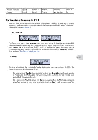 frases de guitarra. Os parâmetros disponíveis são:
Key: Seleciona a escala que você quer tocar.
Scale: Selecione o tipo de escala que deseja usar (veja a tabela abaixo).
Shift: Determina o intervalo desejado na harmonia.
Mix: Configura a relação entre sinal limpo + notas harmonizadas.
O Smart Harmony determina automaticamente a nota da guitarra e a aumenta para
hamonizar o intervalo desejado. Uma lista de tonalidades é oferecida; consulte a taleba
abaixo para saber os modos das escalas.
Escolha a Tonalidade na esquerda, e seu Modo no topo.
A célula onde as duas se conectarem lhe dirá a escala correta. Por exemplo,
Tonalidade C - Modo Lídio, sua escala será G Maj.
Modo
Tom Jônio Dórico Frígio Lídio Mixolídio Eólio Lócrio
A A Maj G Maj F Maj E Maj D Maj C Maj Bb Maj
B B Maj A Maj G Maj Gb Maj E Maj D Maj C Maj
C C Maj Bb Maj Ab Maj G Maj F Maj Eb Maj Db Maj
D D Maj C Maj Bb Maj A Maj G Maj F Maj Eb Maj
E E Maj D Maj C Maj B Maj A Maj G Maj F Maj
F F Maj Eb Maj Db Maj C Maj Bb Maj Ab Maj Gb Maj
G G Maj F Maj Eb Maj D Maj C Maj Bb Maj Ab Maj
Pitch Glide
Esse é o efeito Line 6 Pitch Glide, projetado para ser usado com o pedal de expressão
do POD HD. Configure seu calcanhar e ponta do pé para os valores desejados, e faça o
bend entre eles.
Position: Manualmente ajusta a posição do pedal, para ajustar o efeito sem os pés.
 