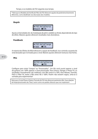 Pedal:*
Escolha Wah:Glide para que seu pedal no Modo Wah controle o Pitch Glide.
Escolha Vol:Glide para que seu pedal no Modo Vol controle o Pitch Glide.
Escolha Don’tCtl para usar o efeito manualmente, sem o controle do pedal.
Heel: Controla a quantia do pitch shift para o calcanhar de seu pedal.
Toe: Controla a quantia de pitch shift para a ponta de seu pé no pedal.
Mix: Ajusta a relação entre o sinal“Limpo”e“Processado”(pitch-shifted) .
*Nota: Esse endereçamento de Pedal é mantido quando salvo no Preset. Você verá que as
luzes de WAH e VOL ficam acesas para indicar que o pedal está configurado para Pitch
Glide - veja “Controle de Pedal”na página .
Attack Synth (Apenas POD HD400)
Speed: Controla o tempo de ataque.
Frequency: Controla a frequência de parada do filtro VCF.
Wave: Selecioa entre formas de onda Square, Pulse Width Modulation ou Ramp.
Pitch: Configura a afinação do efeito em uma faixa de 2 oitavas.
Mix: Ajusta a relação entre o sinal“Limpo”e“Processado”.
Synth String
Speed: Configura a velocidade da modulação do vibrato-y.
Frequency: Controla a EQ de um filtro passa baixa.
Attack: Ajusta o tempo de ataque.
Pitch: Ajusta a afinação do efeito em uma faixa de 2 oitavas.
 