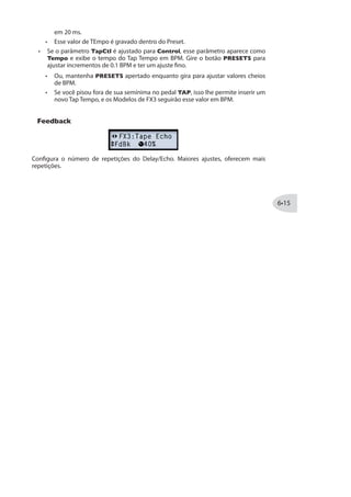 Mix: Ajusta a quantia de sinal“Limpo”em relação ao“Processado”da guitarra.
Modelos FX2 - Tabela de Referência
Abaixo segue uma Tabela de Referência listando os parâmetros para os modelos de
FX2, que incluem uma completa gama de Modulação, Filtros e Tremolo!
Modelo FX2 Parâmetro
Família MOD
Analog Chorus Speed Depth Chrs/Vibrato Tone Mix
Analog Flanger Speed Depth Feedback Manual Mix
U-Vibe Speed Depth Feedback Vol Sensing Mix
Phaser Speed Depth Feedback Stages Mix
Dual Phaser Speed Depth Feedback LFO Shape Mix
Barberpole Phaser Speed - Feedback Mode Mix
Panned Phaser Speed Depth Output Pan Speed Mix
Script Phase Speed - - - -
Pitch Vibrato Speed Depth Rise Time Vol Sensing Mix
Família FILTER
Seeker Freq Q (Width) Speed/Tempo Steps Mix
Throbber Freq Q (Width) Speed/Tempo Wave Mix
Spin Cycle Freq Q (Width) Speed/Tempo Vol Sensing Mix
Obi-Wah Freq Q (Width) Speed/Tempo Filter Type Mix
Voice Box Start Vowel End Vowel Speed/Tempo Auto Mix
Família TREMOLO
Opto - Tremolo Speed Depth Shape Vol Sensing Mix
Bias Tremolo Speed Depth Shape Vol Sensing Mix
 