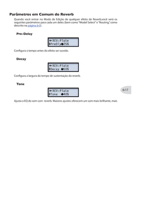 Tempo, e os modelos de FX2 seguirão esse tempo.
*NotequeosModelosdaFamíliadeFiltrodoFX2oferecemopçõesdeparâmetroslevemente
diferentes, como detalhado nas descrições dos modelos.
Depth
Ajusta a intensidades do da modulação de pitch, wobble ou throb, dependendo do tipo
de efeito. Maiores ajustes oferecem resultados mais dramáticos.
Feedback
A maioria dos Efeitos de Mod oferecem a opção de Feedback. Isso controla a quantia de
sinal atrasado que é enviado para o sinal. Maiores ajustes oferecem texturas mais fortes.
Mix
Configure para sinais “Limpos” ou “Processados” . Em 0% você ouvirá apenas o sinal
da guitarra; em 100% apenas o sinal processado. Para Chorus, Flanger e Phase FX, os
resultados normalmente são melhores com Mix entre 0 e 50%. Para Vibrato, Tremolo,
Pitch e Filter FX, tente o Mix entre 90 e 100%. Porém não existem regras, sinta-se à
vontade para experimentar!
NotequeoScriptPhaseePatternTremolodoFX2nãooferecemparâmetroMix.Suasrelações
de limpo/processado são“fixas,”assim como nos pedais clássicos que nos inspiraram!
 