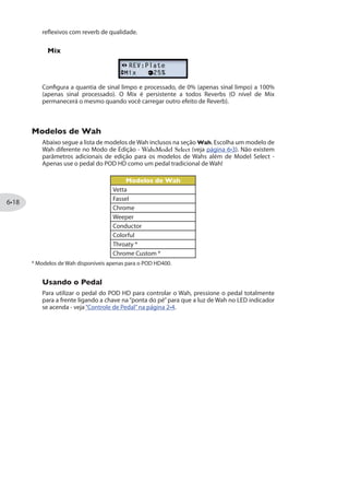 Parâmetros em Comum da Família FILTER
Além dos descritos acima, seguem alguns parâmetros encontrados na maioria dos
efeitos FX2 Família Filter:
Frequency: Seleciona o centro de frequência dos filtros em uso.
Q: Seleciona a largura da frequência do filtro.
Modelos de FX3 - Tabela de Referência
Abaixo segue uma Tabela de Referência listando todos os parâmetros dos modelos de
FX3, que possuem uma coleção com nossos melhores Delays e Echos.
Modelos FX3 Parâmetros
Família DELAY
Digital Delay Time Fdbk Bass Treble Mix
Digital Delay w/ Mod Time Fdbk Mod Speed Mod Depth Mix
Analog Echo Time Fdbk Bass Treble Mix
Analog w/Mod Time Fdbk Mod Speed Mod Depth Mix
Echo Platter Time Fdbk Wow/Flutter Drive Mix
Echo Platter Studio Time Fdbk Wow/Flutter Drive Mix
Low Res Delay Time Fdbk Tone Resolution Mix
Stereo Delay Left Time Left Fdbk Right Time Right Fdbk Mix
Ping Pong Delay Time Fdbk Time Offset StereoSpread Mix
Dynamic Delay Time Fdbk Threshold Ducking Mix
Família TAPE ECHO
Tape Echo Time Fdbk Bass Treble Mix
Tape Echo Studio Time Fdbk Bass Treble Mix
Tube Echo Time Fdbk Wow/Flutter Drive Mix
Tube Echo Studio Time Fdbk Wow/Flutter Drive Mix
Multi-Head Delay Time Fdbk Head 1  2 Head 3  4 Mix
 