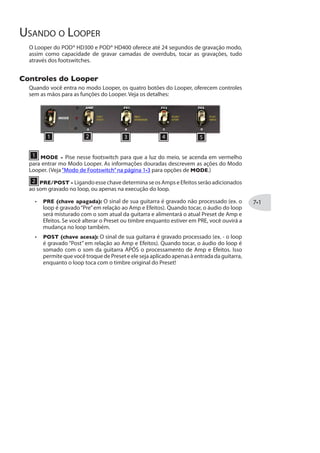 Modelos FX3 Parâmetros
Família SWEEP ECHO
Auto Volume Echo Time Fdbk Mod Depth Swell Time Mix
Sweep Echo Time Fdbk Sweep Speed Sweep Depth Mix
Sweep Echo Studio Time Fdbk Sweep Speed Sweep Depth Mix
Reverse Delay Time Fdbk Mod Speed Mod Depth Mix
Parâmetros em Comum do
Quando você entra no Modo de Edição do FX3, você terá alguns parâmetros em comum
para a maioria dos efeitos (assim como “Model Select” e “Routing,” como descrito na
página ):
Tap Control
Configure para Control para ter os Modelos de FX3 controlando o delay através do Tap
Tempo, que pode ser definido através do botão TAP. Ou, deixe em Don’t Ctrl para
inserir manualmente umTempo de Delay -Veja a seguinte seção. O parâmetro TapCtl é
“global”e não é gravado no Preset. Veja também“Tap Tempo”a página .
Time / Tempo
Configura o tempo de repetição do Delay/Echo. Os comportamentos se aplicam:
Se o parâmetro TapCtl (acima) estiver em Don’tCtl, esse parâmetro aparece
como Time e o botão PRESETS ajusta os milisegundos (ms) em incrementos.
Os modelos de FX3 usarão o valor em ms para seu Tempo e ignorará o atual Tap
Tempo.
Mantenha apertado PRESETS enquanto gira para ajustar incrementos de 20
 