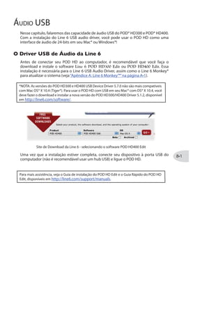 Mix
Configura a relação entre o sinal “Limpo” e “Processado” . Em 0% você ouvirá apenas o
sinal limpo da guitarra; em 100% você ouvirá apenas o delay/echo.
Modelos de Reverb - Tabela de Referência
AbaixosegueumaTabeladeReferênciacomtodososparâmetrosdosefeitosdeReverb.
Modelo de Reverb Parâmetro
Plate Decay PreDelay Tone Mix
Room Decay PreDelay Tone Mix
Chamber Decay PreDelay Tone Mix
Hall Decay PreDelay Tone Mix
Echo Decay PreDelay Tone Mix
Tile Decay PreDelay Tone Mix
Cave Decay PreDelay Tone Mix
Ducking * Decay PreDelay Tone Mix
Octo Decay PreDelay Tone Mix
Spring Decay PreDelay Tone Mix
‘63 Spring Decay PreDelay Tone Mix
Particle Verb Dwell Condition Gain Mix
* Disponível apenas no POD HD400
 