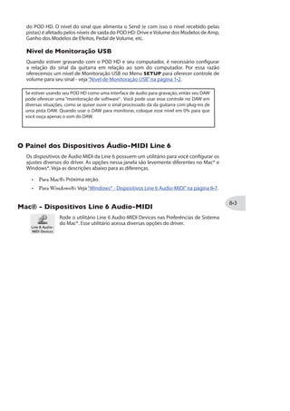 reflexivos com reverb de qualidade.
Mix
Configura a quantia de sinal limpo e processado, de 0% (apenas sinal limpo) a 100%
(apenas sinal processado). O Mix é persistente a todos Reverbs (O nível de Mix
permanecerá o mesmo quando você carregar outro efeito de Reverb).
Modelos de Wah
Abaixo segue a lista de modelos de Wah inclusos na seção Wah. Escolha um modelo de
Wah diferente no Modo de Edição - Wah:Model Select (veja página ). Não existem
parâmetros adicionais de edição para os modelos de Wahs além de Model Select -
Apenas use o pedal do POD HD como um pedal tradicional de Wah!
Modelos de Wah
Vetta
Fassel
Chrome
Weeper
Conductor
Colorful
Throaty *
Chrome Custom *
* Modelos de Wah disponíveis apenas para o POD HD400.
Usando o Pedal
Para utilizar o pedal do POD HD para controlar o Wah, pressione o pedal totalmente
para a frente ligando a chave na“ponta do pé”para que a luz de Wah no LED indicador
se acenda - veja“Controle de Pedal”na página .
 