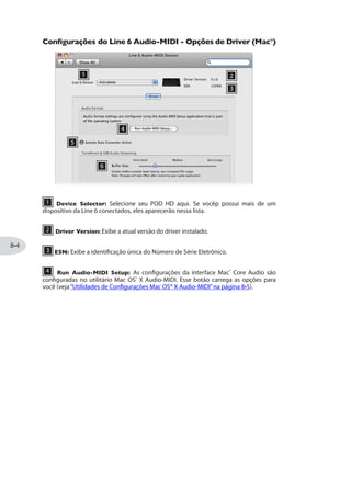 USANDO O LOOPER
O Looper do POD® HD300 e POD® HD400 oferece até 24 segundos de gravação modo,
assim como capacidade de gravar camadas de overdubs, tocar as gravações, tudo
através dos footswitches.
Controles do Looper
Quando você entra no modo Looper, os quatro botões do Looper, oferecem controles
sem as mãos para as funções do Looper. Veja os detalhes:
2 3 4 51
1 MODE - Pise nesse footswitch para que a luz do meio, se acenda em vermelho
para entrar mo Modo Looper. As informações douradas descrevem as ações do Modo
Looper. (Veja“Modo de Footswitch”na página para opções de MODE.)
2 PRE/POST - Ligando esse chave determina se os Amps e Efeitos serão adicionados
ao som gravado no loop, ou apenas na execução do loop.
PRE (chave apagada): O sinal de sua guitarra é gravado não processado (ex. o
loop é gravado“Pre”em relação ao Amp e Efeitos). Quando tocar, o áudio do loop
será misturado com o som atual da guitarra e alimentará o atual Preset de Amp e
Efeitos. Se você alterar o Preset ou timbre enquanto estiver em PRE, você ouvirá a
mudança no loop também.
POST (chave acesa): O sinal de sua guitarra é gravado processado (ex. - o loop
é gravado “Post” em relação ao Amp e Efeitos). Quando tocar, o áudio do loop é
somado com o som da guitarra APÓS o processamento de Amp e Efeitos. Isso
permite que você troque de Preset e ele seja aplicado apenas à entrada da guitarra,
enquanto o loop toca com o timbre original do Preset!
 