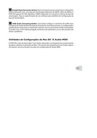Nota: Quando gravar no modo“POST”, é como se os Amps e Efeitos adicionasse um ganho
substancial ao sinal da guitarra. Se, enquanto estiver tocando um loop“POST”, você mudar
sua posição para“PRE,” isso fará com que o ganho seja aumentado pelo processamento de
Amp e Efeitos. Isso provavelmente aumentará o ganho até distorcer. Melhor será escolher
um modo enquanto o loop está parado, antes de começar um novo loop!
3 REC/OVERDUB - Paragravarumloop,pisenessepedaleoLooperimediatamente
começará a gravar. Pise mais uma vez para gravar o loop e começar a reproduzir, com o
modo Overdub ativo (o LED da chave piscará para indicar o modo Overdub).
Uma vez que você tem um loop gravado, você pode adicionar um overdub em cima
do loop. Simplesmente volte ao loop e pise novamente no REC/OVERDUB. Sua nova
guitarra será gravada por cima da anterior. Repita esses passos para gravar quantas
guitarras quiser!
4 PLAY/STOP - Pressione para começar e parar a execução do loop. Se você estiver
gravando um loop, pressione para configurar o final do loop; a gravação é parada e o
novo loop começa a tocar imediatamente.
5 PLAY ONCE - Pressione esse botão para tocar seu loop gravado uma vez. Muito
útil para disparar um loop pré-gravado!
TAP (Clear Loop) - Mantenha o TAP apertado no Modo“Looper”para limpar
a gravação do Loop. Essa função automaticamente interromperá o Looper ou
gravação do Loop, se ativo.
Nota: Quando o MODE estiver no Modo Looper, apertar o botão TAP não entra no modo
afinador do POD HD. Para acessar o Afinador, primeiro pise em MODE até o Modo Preset ou
Pedal On/Off, então mantenha o botão TAP apertado.
 