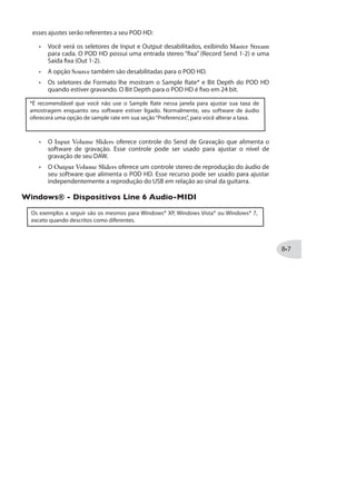 Roteamento de Áudio
Quando usar a conexão POD HD USB, o driver de áudio gerencia diversas tarefas. O
driver alimenta o sinal processado ao Send de Gravação da USB para seu computador
e recebe a execução de áudio do computador. Ele também envia o sinal processado da
guitarra antes do Send, para uma saída de baixa latência, e mistura o sinal com o sinal
de execução do computador nas saídas analógicas do POD HD.
Note que todo o áudio USB é mutado sempre que a conexão L6 LINK™ estiver ativa entre o
POD HD e um amplificador DT50™. Veja a documentação adicional em http://line6.com/
support/manuals/ para mais detalhes sobre o L6 LINK.
Mistura do sinal do monitor+ áudio
aliementa as saídas analógicas
Reprodução de
áudio do comp.
Send de áudio para
o computador
Roteamento de áudio USB enviado para o Driver de Áudio Line 6 USB
O Send de Gravação do POD HD
Como descrito anteriormente, o Send é uma “ponte” virtual que carrega o sinal
processado do POD HD, até a saída USB, disponibilizando o sinal para seu software de
áudio. (Note que o sinal enviado para o Send USB também é controlado pelas opções de
Saída - veja“Opções de Modo de Saída”na página .)
Você verá o POD HD e o Send de Gravação disponíveis em seu software de áudio -
Apenas selecione o Send como entrada para uma pista e você poderá gravar seu sinal
 
