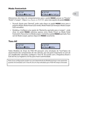 Modo Footswitch
Oferecemos dois tipos de comportamentos para o pedal MODE acessar os “Presets,”
“Pedal”e“Looper”. (Veja o Guia Rápido do POD HD para mais opções do pedal MODE.)
Normal: Ajuste para “Normal”, onde cada clique no pedal MODE troca para o
próximo Modo: Modo Preset (LED verde), Modo Pedal (LED laranja) e Modo Looper
(LED vermelho).
Hold4Lpr: Configura uma opção de “Mantenha apertado para o Looper” , onde
clicar no pedal MODE seleciona apenas entre Modo Preset ou Modo Pedal
Footswitch. Para entrar no Modo Looper, mantenha o pedal MODE apertado. Para
sair do Modo Looper, apenas clique em MODE novamente.
Taxa AC
Todos Modelos de Amps do POD HD possuem uma simulação de “hum”típico do
aquecimento dos componentes AC das válvulas, que são parte importante no som de
um amplificador valvulado. Configure a Taxa AC de acordo com a frequência Brasil e
EUA (60 Hz) ou Inglaterra (50 Hz) para maior autenticidade.
Nota: Essas configurações podem ser sutis dependendo do Modelo de Amp e mais aparentes
quando sincronizadas com aTaxa AC de um amp valvulado que o POD HD esteja conectado.
 