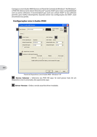 do POD HD. O nível do sinal que alimenta o Send (e com isso o nível recebido pelas
pistas) é afetado pelos níveis de saída do POD HD: Drive e Volume dos Modelos de Amp,
Ganho dos Modelos de Efeitos, Pedal de Volume, etc.
Nível de Monitoração USB
Quando estiver gravando com o POD HD e seu computador, é necessário configurar
a relação do sinal da guitarra em relação ao som do computador. Por essa razão
oferecemos um nível de Monitoração USB no Menu SETUP para oferecer controle de
volume para seu sinal - veja“Nível de Monitoração USB”na página .
Se estiver usando seu POD HD como uma interface de áudio para gravação, então seu DAW
pode oferecer uma “monitoração de software” . Você pode usar esse controle no DAW em
diversas situações, como se quiser ouvir o sinal processado da da guitarra com plug-ins de
uma pista DAW. Quando usar o DAW para monitorar, coloque esse nível em 0% para que
você ouça apenas o som do DAW.
O Painel dos Dispositivos Áudio-MIDI Line 6
Os dispositivos de Áudio MIDI da Line 6 possuem um utilitário para você configurar os
ajustes diversos do driver. As opções nessa janela são levemente diferentes no Mac® e
Windows®. Veja as descrições abaixo para as diferenças.
Para Mac®: Próxima seção.
Para Windows®: Veja“Windows® - Dispositivos Line 6 Audio-MIDI”na página .
Mac® - Dispositivos Line 6 Audio-MIDI
Rode o utilitário Line 6 Audio-MIDI Devices nas Preferências de Sistema
do Mac®. Esse utilitário acessa diversas opções do driver.
 