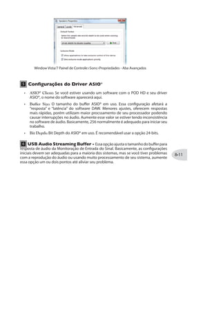 5 Sample Rate Converter Active: Vocêveráessaluzacesasemprequeodispositivo
estiver operando com uma taxa de amostragem diferente de 48kHz. Além de 48kHz, o
amostragem. Veja as especificações de seu software para detalhes de configuração da
taxa de amostragem.
6 97 %YHMS 7XVIEQMRK YJJIV Esse botão configura o tamanho do buffer para
a resposta de áudio da Monitoração de Entrada do sinal. Basicamente, as configurações
padrão devem servir para a maioria dos sistemas, mas se você estiver tendo interrupções
no áudio com a CPU sobrecarregada, aumente esse parâmetro um ou dois pontos até
aliviar o problema.
9XMPMHEHIW HI 'SR½KYVEp~IW HS 1EG 37® X Audio-MIDI
O POD HD o tipo de driver Mac® Core Audio, deixando-o compatível com prativamente
qualquer software multimídia do Mac®. Na maioria dos dispositivos Core Audio, alguns
dos ajustes são encontrados nas abas de configuração de Audio-MIDI.
 