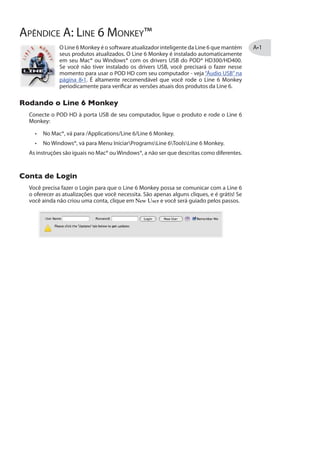 esses ajustes serão referentes a seu POD HD:
Você verá os seletores de Input e Output desabilitados, exibindo Master Stream
A opção Source também são desabilitadas para o POD HD.
Os seletores de Formato lhe mostram o Sample Rate* e Bit Depth do POD HD
quando estiver gravando. O Bit Depth para o POD HD é fixo em 24 bit.
*É recomendável que você não use o Sample Rate nessa janela para ajustar sua taxa de
amostragem enquanto seu software estiver ligado. Normalmente, seu software de áudio
oferecerá uma opção de sample rate em sua seção“Preferences”, para você alterar a taxa.
O Input Volume Sliders oferece controle do Send de Gravação que alimenta o
software de gravação. Esse controle pode ser usado para ajustar o nível de
gravação de seu DAW.
O Output Volume Sliders oferece um controle stereo de reprodução do áudio de
seu software que alimenta o POD HD. Esse recurso pode ser usado para ajustar
independentemente a reprodução do USB em relação ao sinal da guitarra.
Windows® - Dispositivos Line 6 Audio-MIDI
Os exemplos a seguir são os mesmos para Windows® XP, Windows Vista® ou Windows® 7,
exceto quando descritos como diferentes.
 