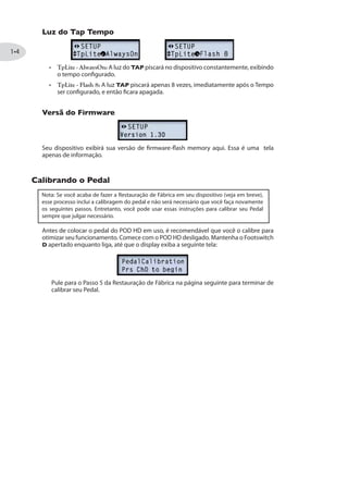 Luz do Tap Tempo
TpLite - AlwaysOn: A luz do TAP piscará no dispositivo constantemente, exibindo
o tempo configurado.
TpLite - Flash 8: A luz TAP piscará apenas 8 vezes, imediatamente após o Tempo
ser configurado, e então ficara apagada.
Versã do Firmware
Seu dispositivo exibirá sua versão de firmware-flash memory aqui. Essa é uma tela
apenas de informação.
Calibrando o Pedal
Nota: Se você acaba de fazer a Restauração de Fábrica em seu dispositivo (veja em breve),
esse processo inclui a calibragem do pedal e não será necessário que você faça novamente
os seguintes passos. Entretanto, você pode usar essas instruções para calibrar seu Pedal
sempre que julgar necessário.
Antes de colocar o pedal do POD HD em uso, é recomendável que você o calibre para
otimizar seu funcionamento. Comece com o POD HD desligado. Mantenha o Footswitch
D apertado enquanto liga, até que o display exiba a seguinte tela:
calibrar seu Pedal.
 
