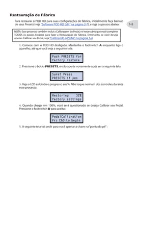 Restauração de Fábrica
Para restaurar o POD HD para suas configurações de fábrica, inicialmente faça backup
de seus Presets (veja“Software POD HD Edit”na página ), e siga os passos abaixo:
NOTA: Esse processo também inclui a Calibragem do Pedal, e é necessário que você complete
TODOS os passos listados para fazer a Restauração de Fábrica. Entretanto, se você deseja
apenas Calibrar seu Pedal, veja “Calibrando o Pedal”na página .
1. Comece com o POD HD desligado. Mantenha o footswitch A enquanto liga o
aparelho, até que você veja a seguinte tela:
2. Pressione o botão PRESETS, então aperte novamente após ver a seguinte tela:
3. Veja o LCD exibindo o progresso em %. Não toque nenhum dos controles durante
esse processo.
4. Quando chegar em 100%, você será questionado se deseja Calibrar seu Pedal.
Pressione o footswitch D para aceitar.
5. A seguinte tela vai pedir para você apertar a chave na“ponta do pé”:
 